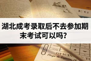 湖北成考錄取后不去參加期末考試可以嗎？