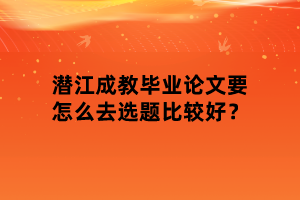 潛江成教畢業(yè)論文要怎么去選題比較好？