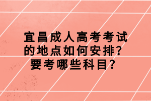 宜昌成人高考考試的地點如何安排？要考哪些科目？