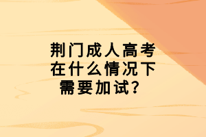 荊門成人高考在什么情況下需要加試？