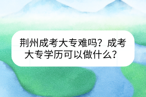荊州成考大專難嗎？成考大專學(xué)歷可以做什么？