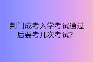 荊門成考入學(xué)考試通過后要考幾次考試？