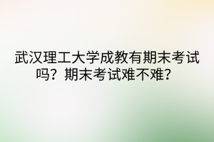 武漢理工大學(xué)成教有期末考試嗎？期末考試難不難？