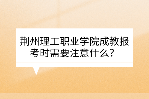 荊州理工職業(yè)學(xué)院成教報考時需要注意什么？