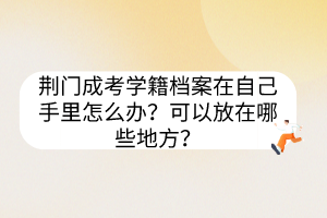 荊門成考學(xué)籍檔案在自己手里怎么辦？可以放在哪些地方？