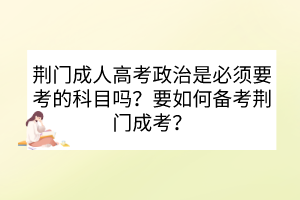 荊門成人高考政治是必須要考的科目嗎？要如何備考荊門成考？