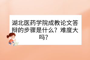 湖北醫(yī)藥學院成教論文答辯的步驟是什么？難度大嗎？