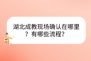 湖北成教現(xiàn)場確認在哪里？有哪些流程？