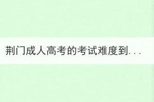 荊門成人高考的考試難度到底如何？