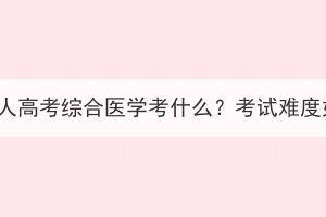湖北成人高考綜合醫(yī)學(xué)考什么？考試難度如何？