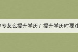 襄陽成人中專怎么提升學(xué)歷？提升學(xué)歷時(shí)要注意什么？