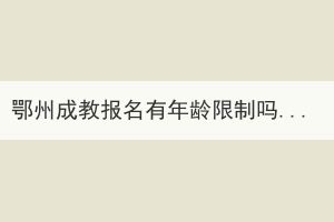 鄂州成教報名有年齡限制嗎？有哪些優(yōu)勢？