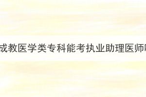 湖北成教醫(yī)學(xué)類?？颇芸紙?zhí)業(yè)助理醫(yī)師嗎？
