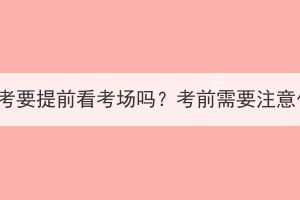 湖北成考要提前看考場(chǎng)嗎？考前需要注意什么？