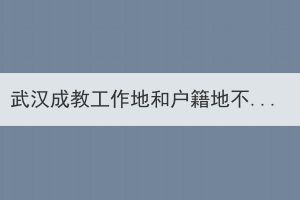 武漢成教工作地和戶籍地不在同一個地方，應該在哪里報名？