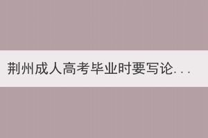荊州成人高考畢業(yè)時(shí)要寫論文嗎？